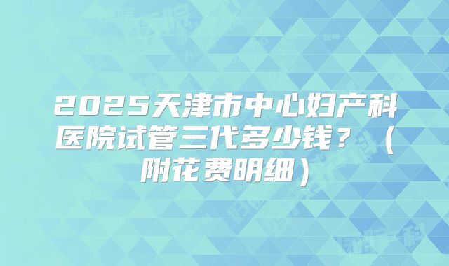 2025天津市中心妇产科医院试管三代多少钱?(附花费明细)