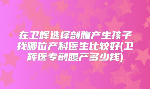 在卫辉选择剖腹产生孩子找哪位产科医生比较好(卫辉医专剖腹产多少钱)