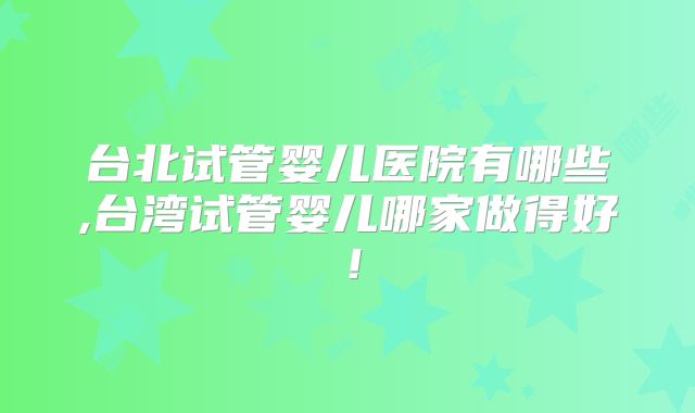 台北试管婴儿医院有哪些,台湾试管婴儿哪家做得好！