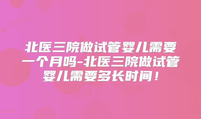 北医三院做试管婴儿需要一个月吗-北医三院做试管婴儿需要多长时间!