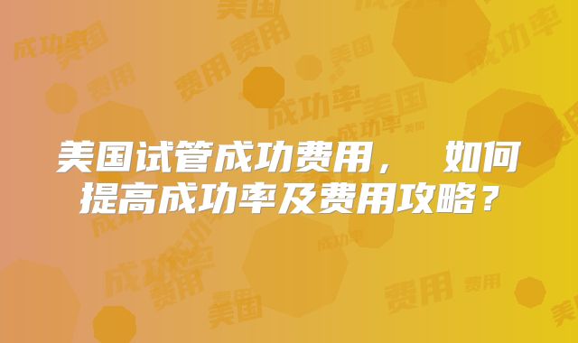 美国试管成功费用， 如何提高成功率及费用攻略？