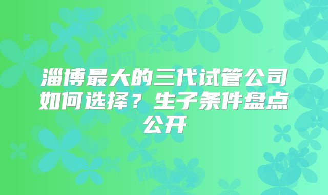 淄博最大的三代试管公司如何选择?生子条件盘点公开
