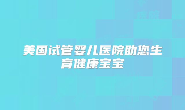 美国试管婴儿医院助您生育健康宝宝