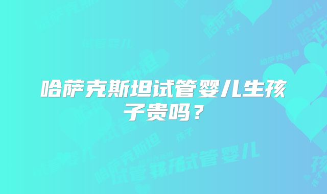 哈萨克斯坦试管婴儿生孩子贵吗？