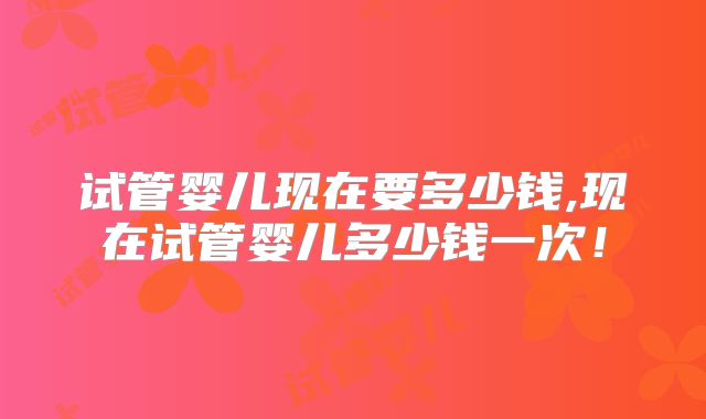 试管婴儿现在要多少钱,现在试管婴儿多少钱一次!