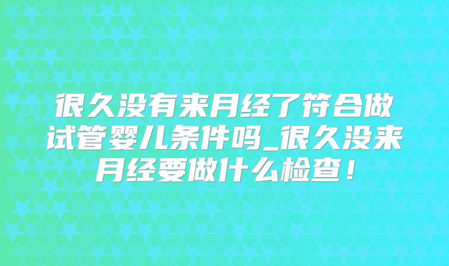 很久没有来月经了符合做试管婴儿条件吗_很久没来月经要做什么检查！