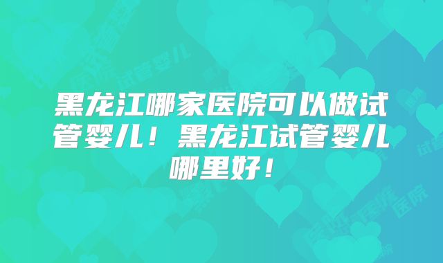 黑龙江哪家医院可以做试管婴儿！黑龙江试管婴儿哪里好！