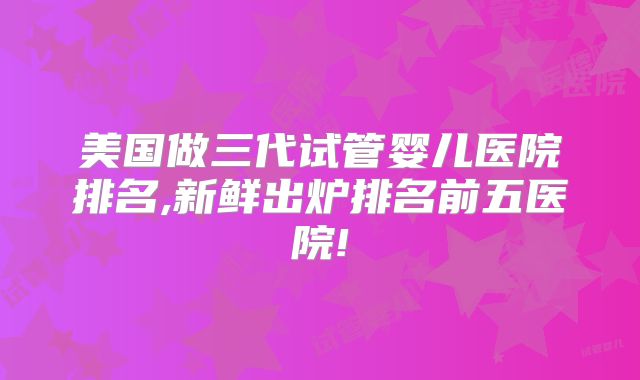 美国做三代试管婴儿医院排名,新鲜出炉排名前五医院!