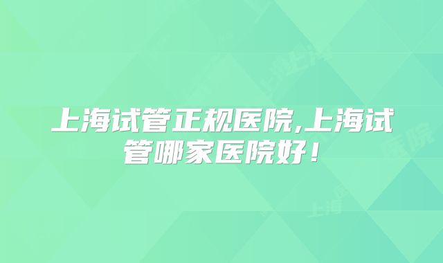 上海试管正规医院,上海试管哪家医院好！