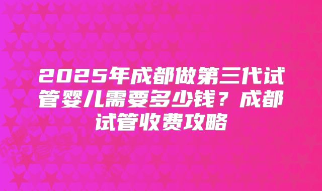 2025年成都做第三代试管婴儿需要多少钱？成都试管收费攻略