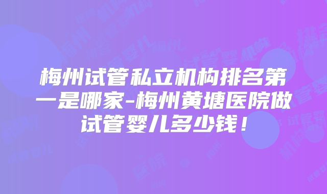 梅州试管私立机构排名第一是哪家-梅州黄塘医院做试管婴儿多少钱!
