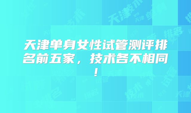 天津单身女性试管测评排名前五家，技术各不相同!