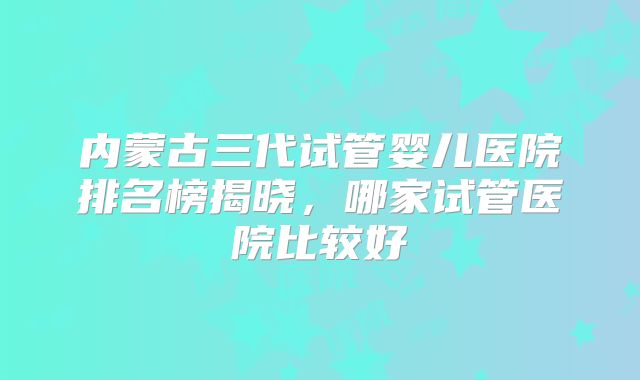 内蒙古三代试管婴儿医院排名榜揭晓，哪家试管医院比较好