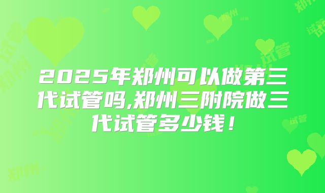 2025年郑州可以做第三代试管吗,郑州三附院做三代试管多少钱！