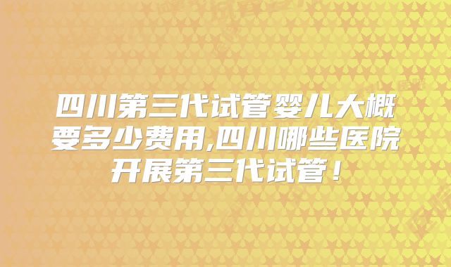 四川第三代试管婴儿大概要多少费用,四川哪些医院开展第三代试管！