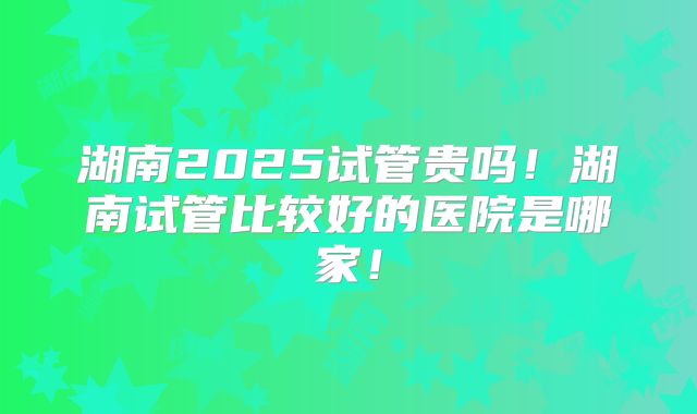 湖南2025试管贵吗！湖南试管比较好的医院是哪家！