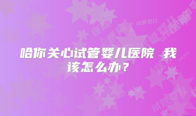 哈你关心试管婴儿医院 我该怎么办？