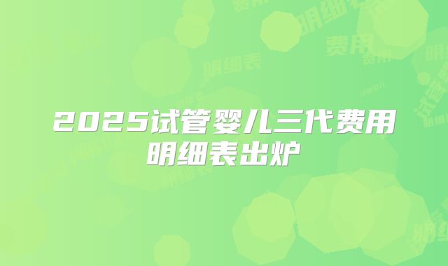 2025试管婴儿三代费用明细表出炉