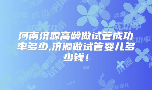 河南济源高龄做试管成功率多少,济源做试管婴儿多少钱!