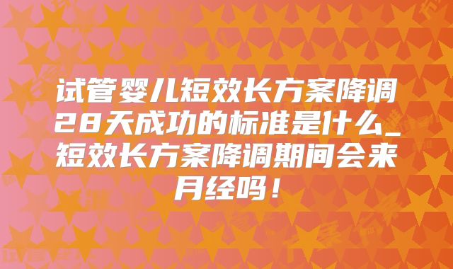 试管婴儿短效长方案降调28天成功的标准是什么_短效长方案降调期间会来月经吗！