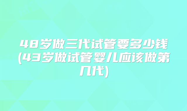 48岁做三代试管要多少钱(43岁做试管婴儿应该做第几代)