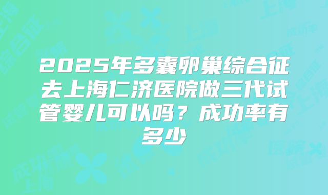 2025年多囊卵巢综合征去上海仁济医院做三代试管婴儿可以吗？成功率有多少