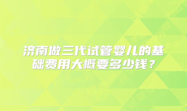 济南做三代试管婴儿的基础费用大概要多少钱?