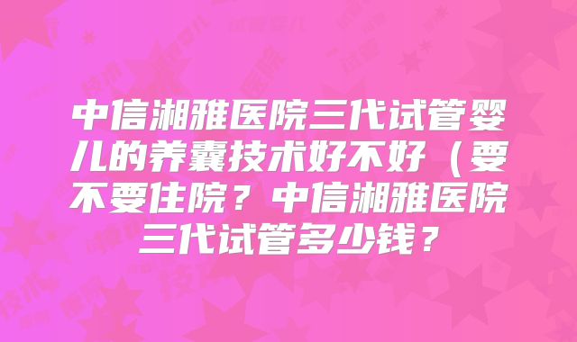 中信湘雅医院三代试管婴儿的养囊技术好不好（要不要住院？中信湘雅医院三代试管多少钱？
