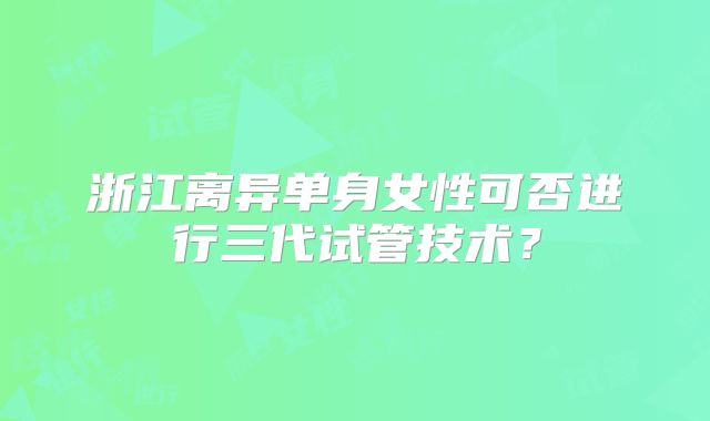 浙江离异单身女性可否进行三代试管技术？