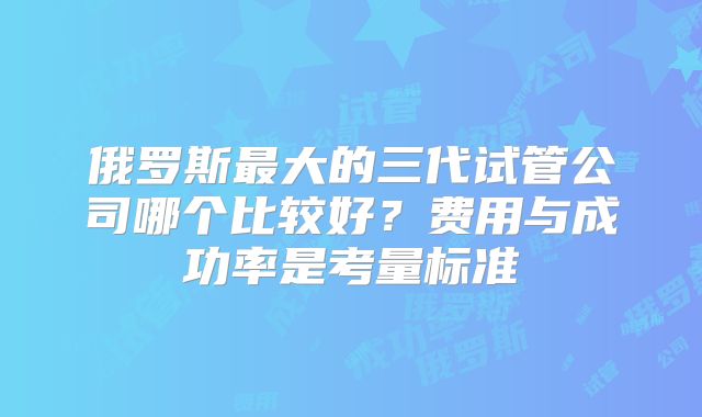 俄罗斯最大的三代试管公司哪个比较好？费用与成功率是考量标准