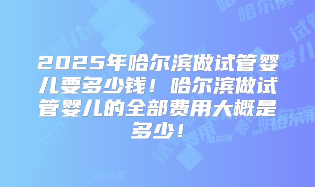 2025年哈尔滨做试管婴儿要多少钱！哈尔滨做试管婴儿的全部费用大概是多少！