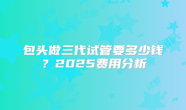包头做三代试管要多少钱？2025费用分析