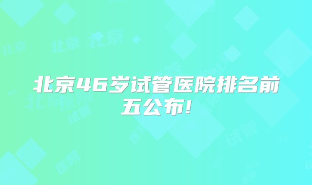 北京46岁试管医院排名前五公布!