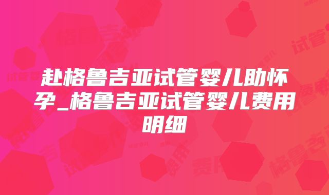 赴格鲁吉亚试管婴儿助怀孕_格鲁吉亚试管婴儿费用明细