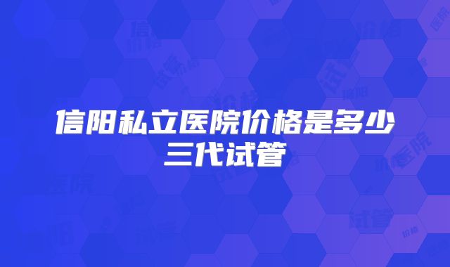 信阳私立医院价格是多少三代试管
