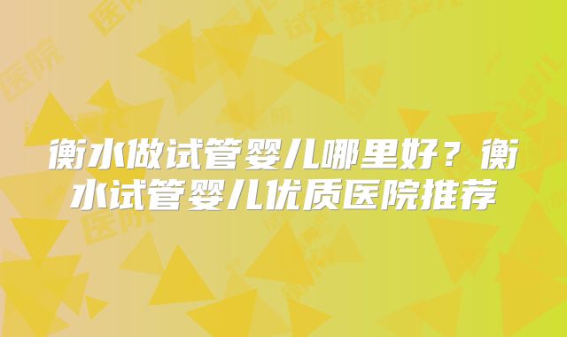 衡水做试管婴儿哪里好?衡水试管婴儿优质医院推荐