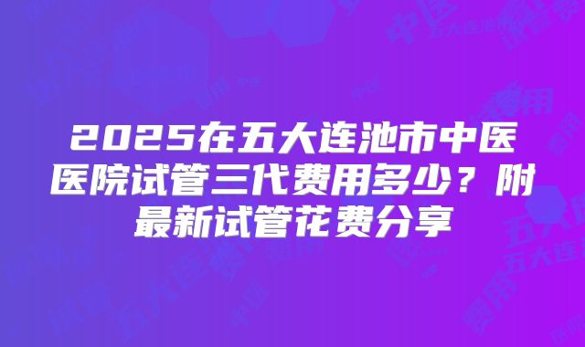 2025在五大连池市中医医院试管三代费用多少？附最新试管花费分享
