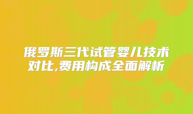 俄罗斯三代试管婴儿技术对比,费用构成全面解析