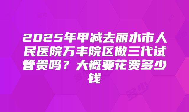 2025年甲减去丽水市人民医院万丰院区做三代试管贵吗?大概要花费多少钱