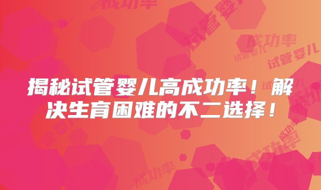 揭秘试管婴儿高成功率!解决生育困难的不二选择!
