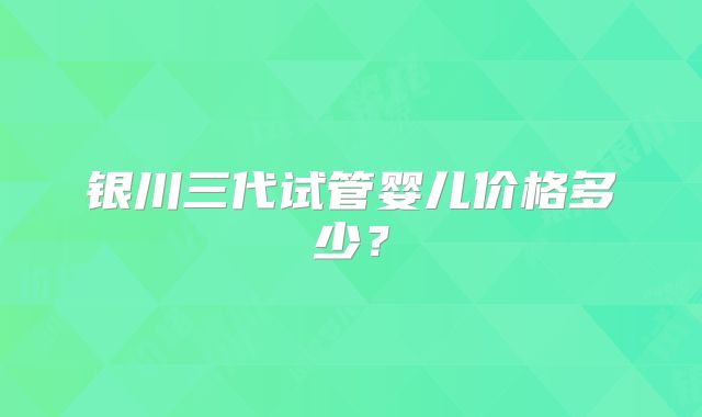 银川三代试管婴儿价格多少？