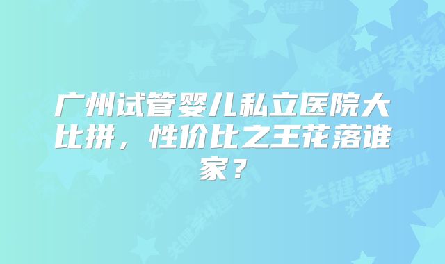 广州试管婴儿私立医院大比拼，性价比之王花落谁家？
