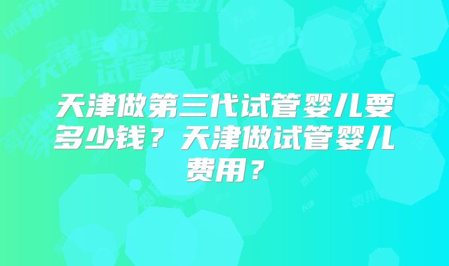 天津做第三代试管婴儿要多少钱？天津做试管婴儿费用？