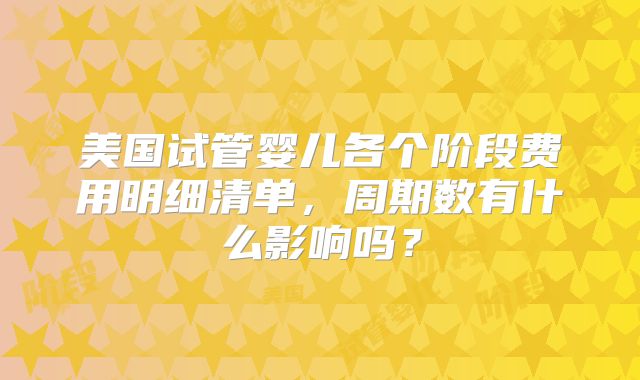 美国试管婴儿各个阶段费用明细清单,周期数有什么影响吗?
