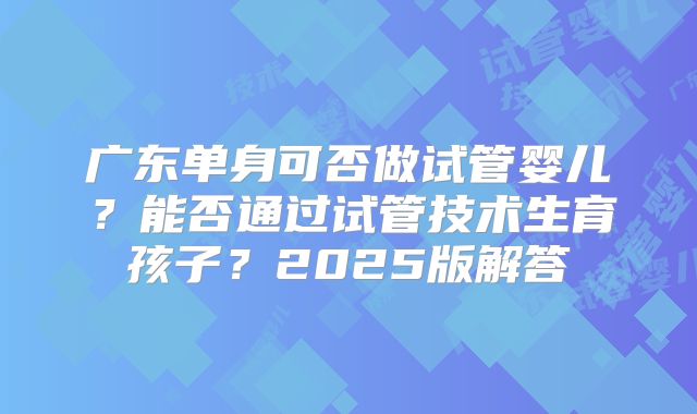 广东单身可否做试管婴儿？能否通过试管技术生育孩子？2025版解答