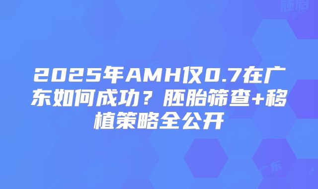 2025年AMH仅0.7在广东如何成功？胚胎筛查+移植策略全公开