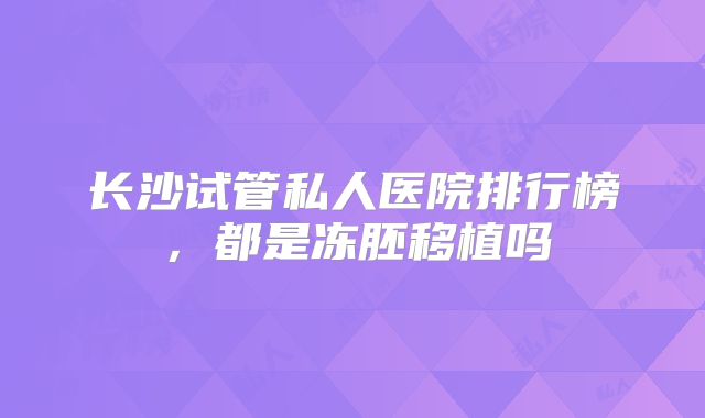 长沙试管私人医院排行榜,都是冻胚移植吗