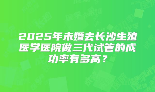 2025年未婚去长沙生殖医学医院做三代试管的成功率有多高？