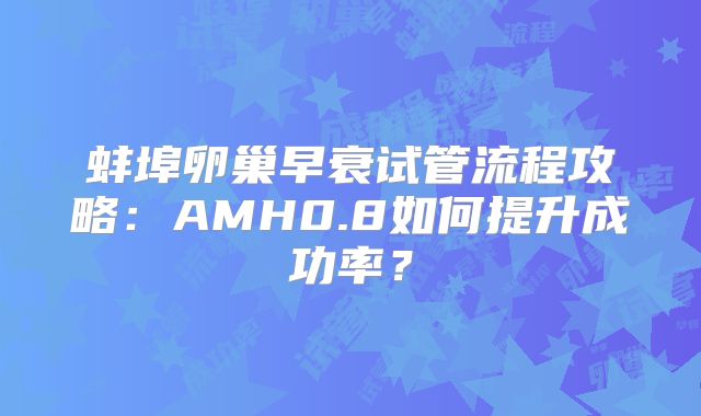 蚌埠卵巢早衰试管流程攻略：AMH0.8如何提升成功率？