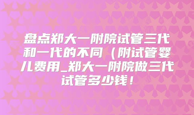盘点郑大一附院试管三代和一代的不同（附试管婴儿费用_郑大一附院做三代试管多少钱！